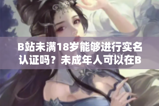 B站未滿18歲能夠進(jìn)行實(shí)名認(rèn)證嗎？未成年人可以在B站進(jìn)行實(shí)名驗(yàn)證嗎？