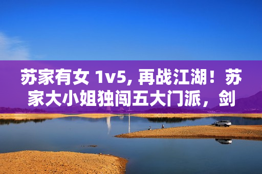 蘇家有女 1v5, 再戰(zhàn)江湖！蘇家大小姐獨(dú)闖五大門派，劍指武林霸主！