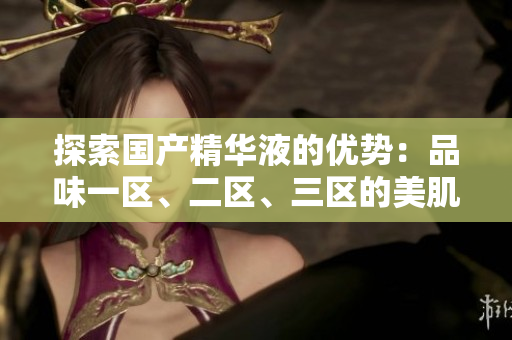 探索國產(chǎn)精華液的優(yōu)勢(shì)：品味一區(qū)、二區(qū)、三區(qū)的美肌奧秘