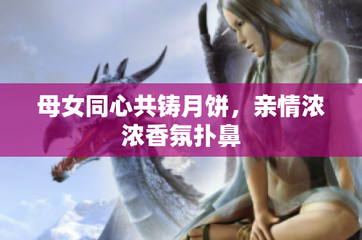母女同心共鑄月餅，親情濃濃香氛撲鼻