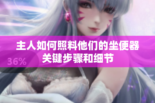 主人如何照料他們的坐便器關(guān)鍵步驟和細(xì)節(jié)