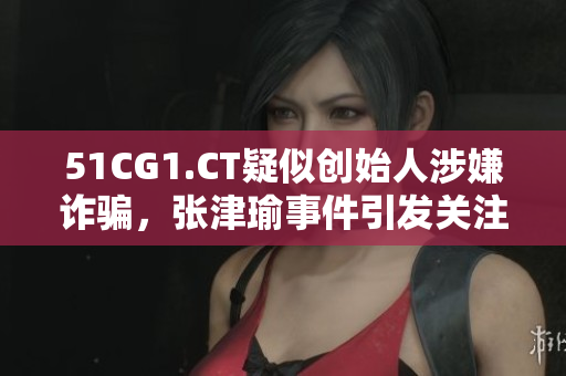 51CG1.CT疑似創(chuàng)始人涉嫌詐騙，張津瑜事件引發(fā)關(guān)注