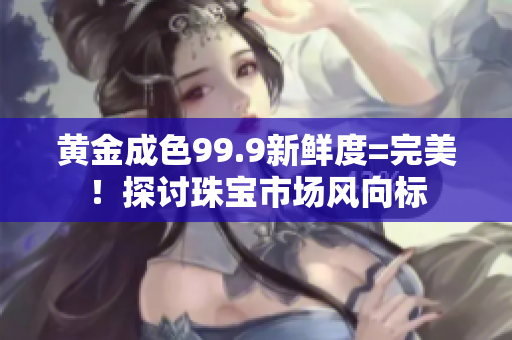 黃金成色99.9新鮮度=完美！探討珠寶市場風(fēng)向標(biāo)