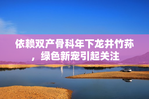 依賴雙產(chǎn)骨科年下龍井竹蓀，綠色新寵引起關(guān)注