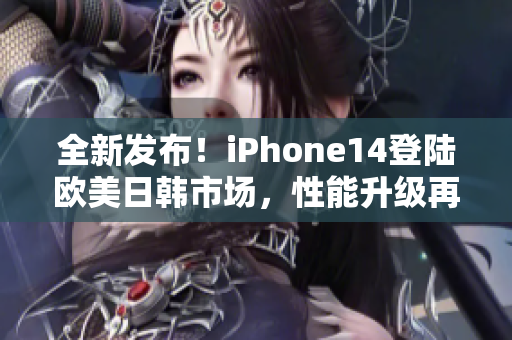 全新發(fā)布！iPhone14登陸歐美日韓市場(chǎng)，性能升級(jí)再度引爆潮流