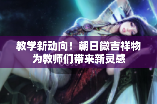 教學(xué)新動(dòng)向！朝日微吉祥物為教師們帶來(lái)新靈感