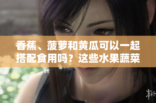 香蕉、菠蘿和黃瓜可以一起搭配食用嗎？這些水果蔬菜的搭配有哪些益處？