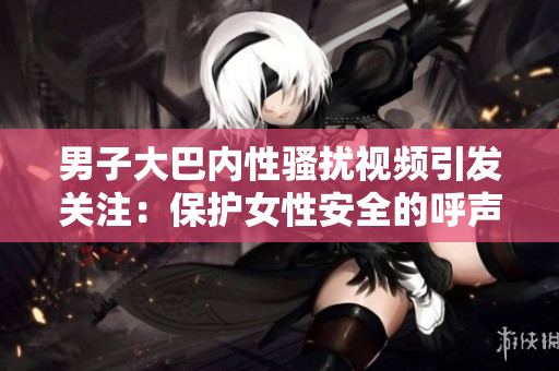 男子大巴內(nèi)性騷擾視頻引發(fā)關(guān)注：保護(hù)女性安全的呼聲再起