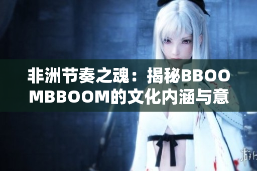 非洲節(jié)奏之魂：揭秘BBOOMBBOOM的文化內(nèi)涵與意義