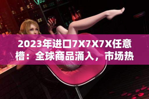 2023年進(jìn)口7X7X7X任意槽：全球商品涌入，市場熱度不減