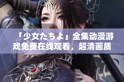 「少女たちよ」全集動漫游戲免費(fèi)在線觀看，超清畫質(zhì)帶你領(lǐng)略全新游戲世界