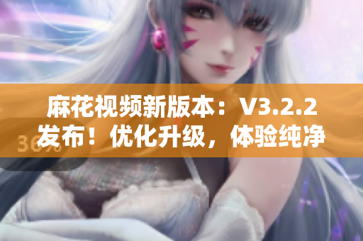 麻花視頻新版本：V3.2.2發(fā)布！優(yōu)化升級，體驗純凈無廣告！
