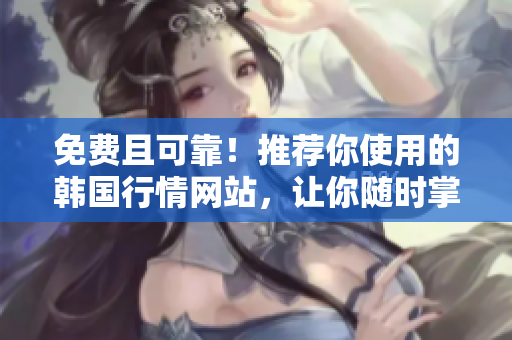 免費且可靠！推薦你使用的韓國行情網(wǎng)站，讓你隨時掌握市場動態(tài)
