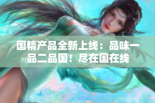 國精產(chǎn)品全新上線：品味一品二品國！盡在國在線