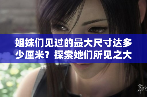 姐妹們見過的最大尺寸達多少厘米？探索她們所見之大!