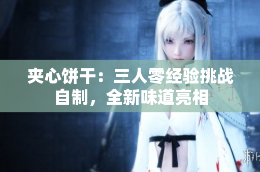 夾心餅干：三人零經(jīng)驗(yàn)挑戰(zhàn)自制，全新味道亮相