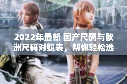 2022年最新 國(guó)產(chǎn)尺碼與歐洲尺碼對(duì)照表，幫你輕松選擇合適尺碼