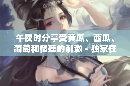 午夜時分享受黃瓜、西瓜、葡萄和榴蓮的刺激 - 獨家在線體驗