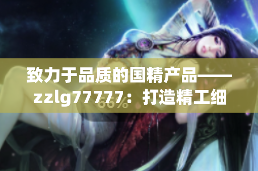 致力于品質(zhì)的國精產(chǎn)品——zzlg77777：打造精工細作，引領(lǐng)行業(yè)潮流
