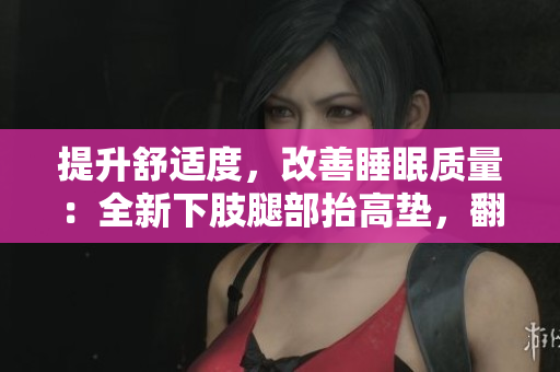 提升舒適度，改善睡眠質(zhì)量：全新下肢腿部抬高墊，翻身墊助您夜間輕松入眠