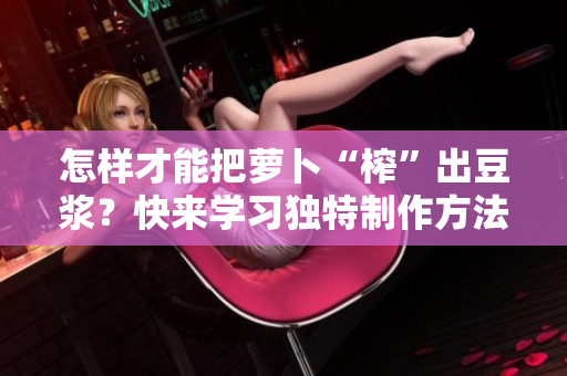 怎樣才能把蘿卜“榨”出豆?jié){？快來學(xué)習(xí)獨(dú)特制作方法！