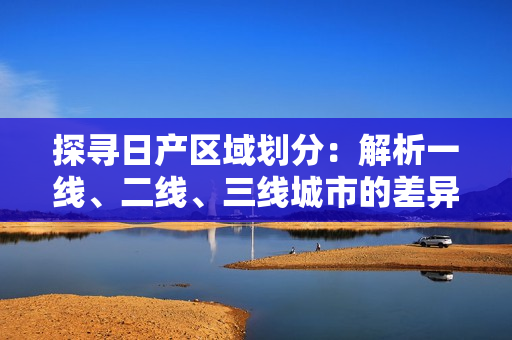 探尋日產(chǎn)區(qū)域劃分：解析一線、二線、三線城市的差異與發(fā)展趨勢