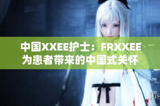 中國XXEE護(hù)士：FRXXEE為患者帶來的中國式關(guān)懷