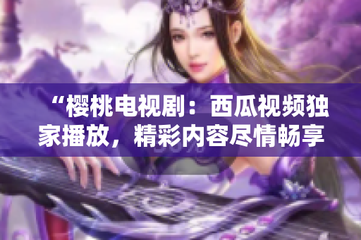 “櫻桃電視?。何鞴弦曨l獨(dú)家播放，精彩內(nèi)容盡情暢享！”