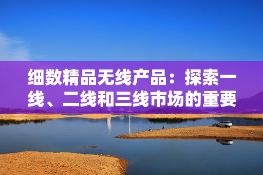 細(xì)數(shù)精品無線產(chǎn)品：探索一線、二線和三線市場的重要性
