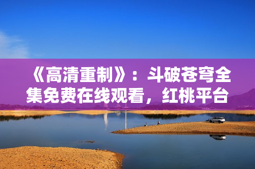《高清重制》：斗破蒼穹全集免費(fèi)在線觀看，紅桃平臺(tái)提供高品質(zhì)影視資源