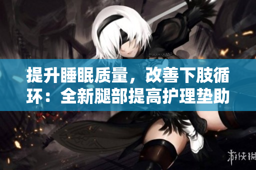 提升睡眠質(zhì)量，改善下肢循環(huán)：全新腿部提高護理墊助您輕松翻身