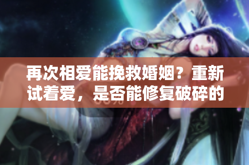 再次相愛能挽救婚姻？重新試著愛，是否能修復破碎的婚姻？
