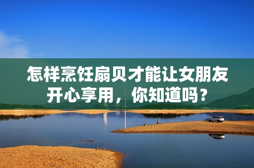怎樣烹飪扇貝才能讓女朋友開心享用，你知道嗎？