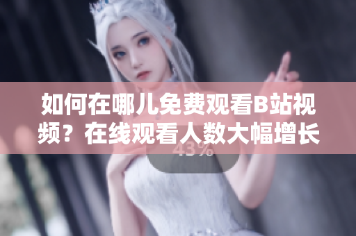 如何在哪兒免費觀看B站視頻？在線觀看人數(shù)大幅增長