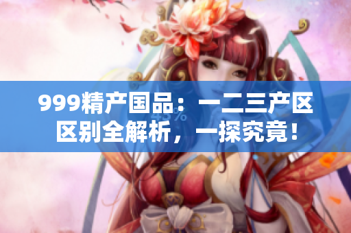 999精產(chǎn)國品：一二三產(chǎn)區(qū)區(qū)別全解析，一探究竟！