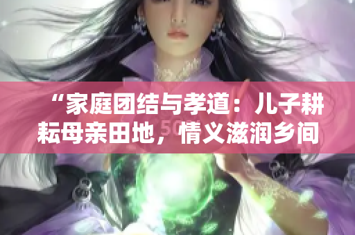 “家庭團結(jié)與孝道：兒子耕耘母親田地，情義滋潤?quán)l(xiāng)間土地”