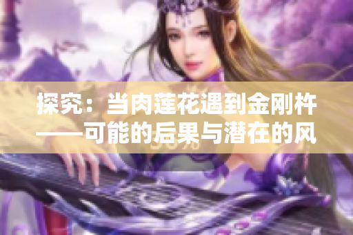 探究：當(dāng)肉蓮花遇到金剛杵——可能的后果與潛在的風(fēng)險詳解