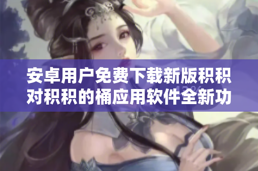 安卓用戶免費(fèi)下載新版積積對(duì)積積的桶應(yīng)用軟件全新功能等你體驗(yàn)!