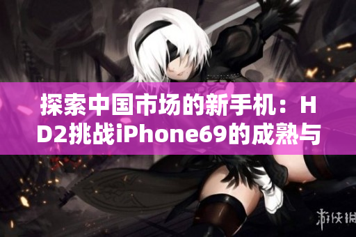 探索中國市場的新手機(jī)：HD2挑戰(zhàn)iPhone69的成熟與創(chuàng)新