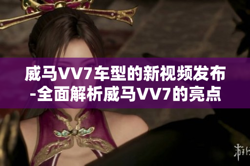 威馬VV7車型的新視頻發(fā)布-全面解析威馬VV7的亮點(diǎn)