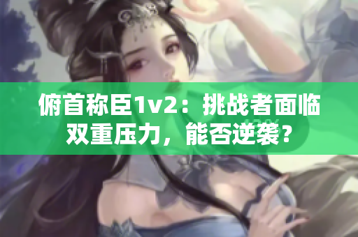 俯首稱臣1v2：挑戰(zhàn)者面臨雙重壓力，能否逆襲？