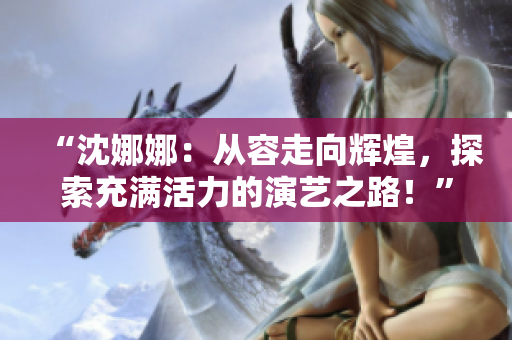 “沈娜娜：從容走向輝煌，探索充滿活力的演藝之路！”