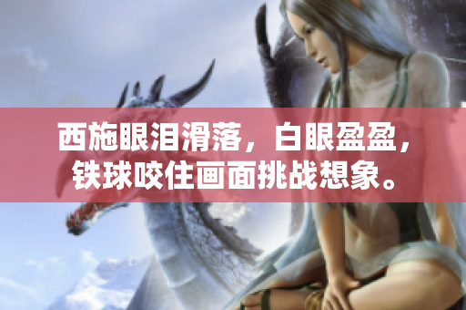 西施眼淚滑落，白眼盈盈，鐵球咬住畫面挑戰(zhàn)想象。