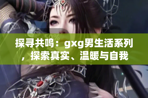 探尋共鳴：gxg男生活系列，探索真實(shí)、溫暖與自我