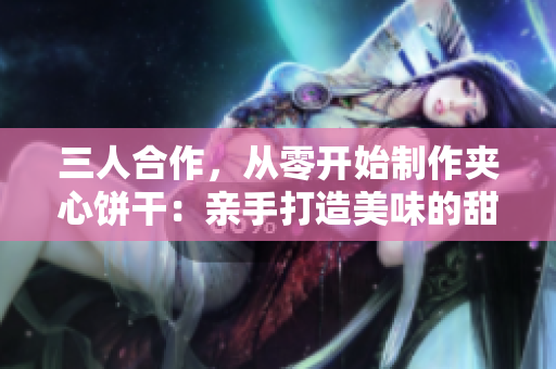 三人合作，從零開始制作夾心餅干：親手打造美味的甜蜜旅程