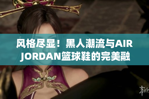 風(fēng)格盡顯！黑人潮流與AIR JORDAN籃球鞋的完美融合