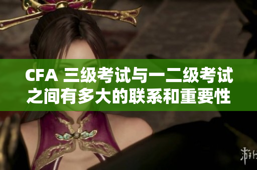 CFA 三級考試與一二級考試之間有多大的聯(lián)系和重要性？