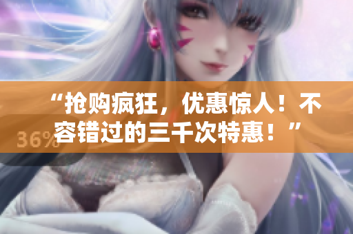 “搶購瘋狂，優(yōu)惠驚人！不容錯過的三千次特惠！”