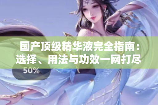 國(guó)產(chǎn)頂級(jí)精華液完全指南：選擇、用法與功效一網(wǎng)打盡