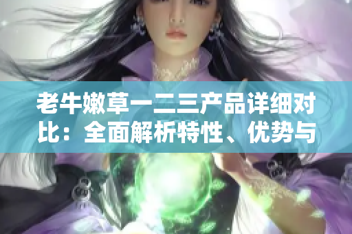 老牛嫩草一二三產(chǎn)品詳細(xì)對比：全面解析特性、優(yōu)勢與適用場景